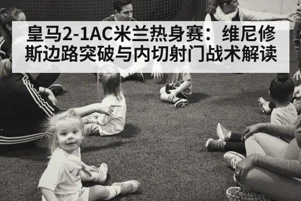 皇马2-1AC米兰热身赛：维尼修斯边路突破与内切射门战术解读